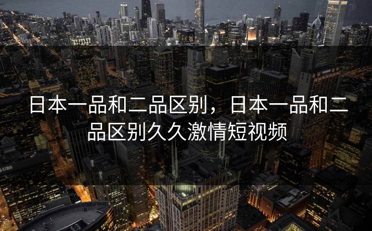 日本一品和二品区别，日本一品和二品区别久久激情短视频