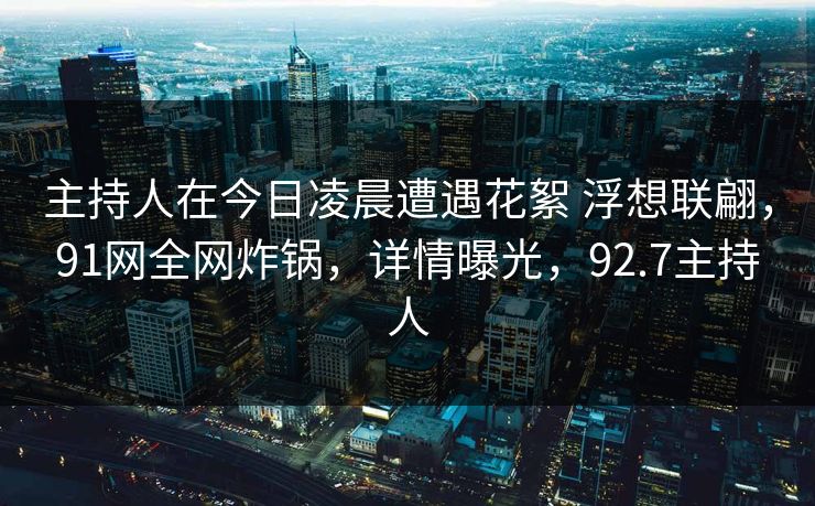 主持人在今日凌晨遭遇花絮 浮想联翩，91网全网炸锅，详情曝光，92.7主持人