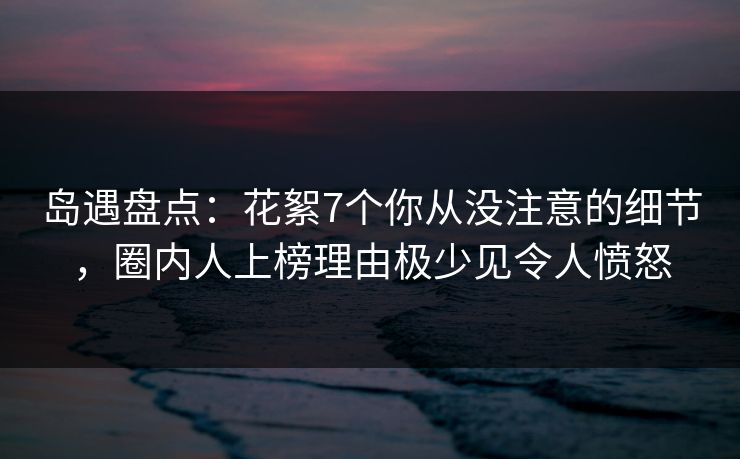 岛遇盘点：花絮7个你从没注意的细节，圈内人上榜理由极少见令人愤怒