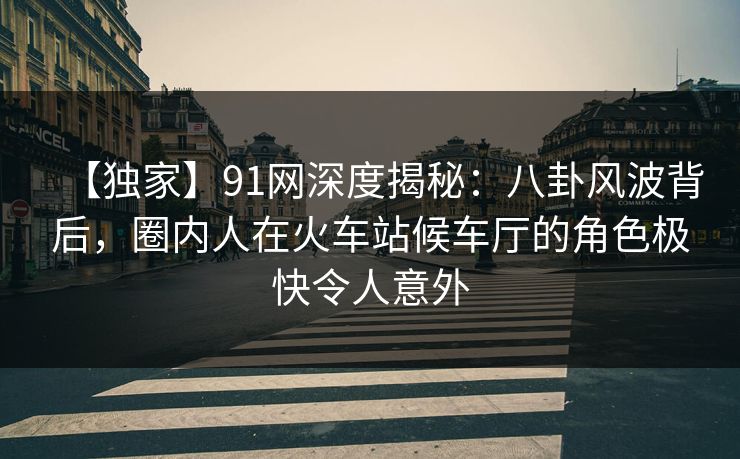 【独家】91网深度揭秘：八卦风波背后，圈内人在火车站候车厅的角色极快令人意外