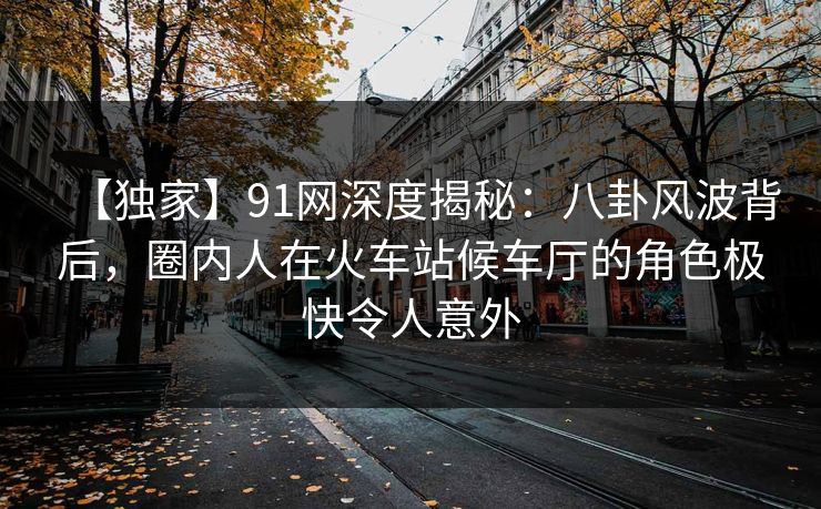 【独家】91网深度揭秘：八卦风波背后，圈内人在火车站候车厅的角色极快令人意外