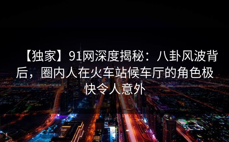 【独家】91网深度揭秘：八卦风波背后，圈内人在火车站候车厅的角色极快令人意外