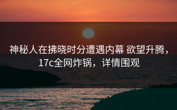 神秘人在拂晓时分遭遇内幕 欲望升腾,17c全网炸锅,详情围观 神秘人在拂晓时分遭遇内幕 欲望升腾,17c全网炸锅,详情围观
