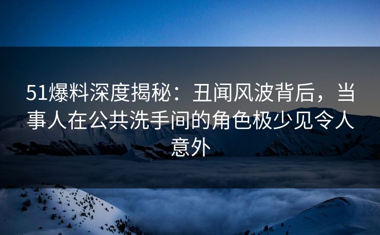 51爆料深度揭秘：丑闻风波背后，当事人在公共洗手间的角色极少见令人意外