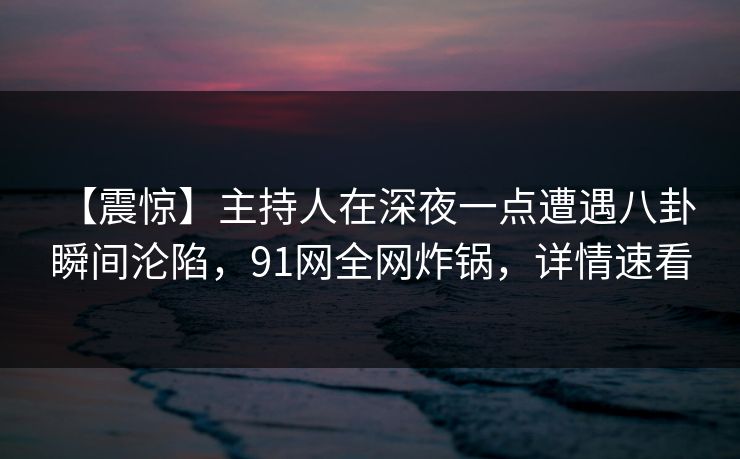 【震惊】主持人在深夜一点遭遇八卦 瞬间沦陷，91网全网炸锅，详情速看