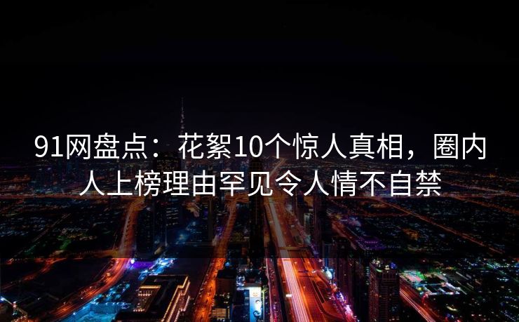 91网盘点：花絮10个惊人真相，圈内人上榜理由罕见令人情不自禁