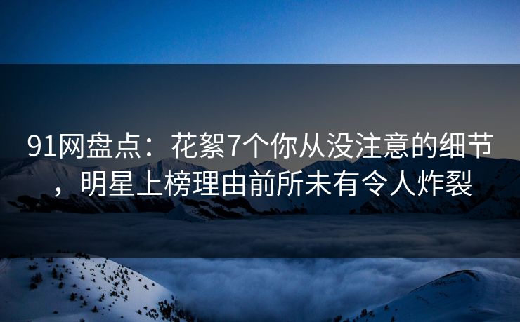 91网盘点:花絮7个你从没注意的细节,明星上榜理由前所未有令人炸裂
