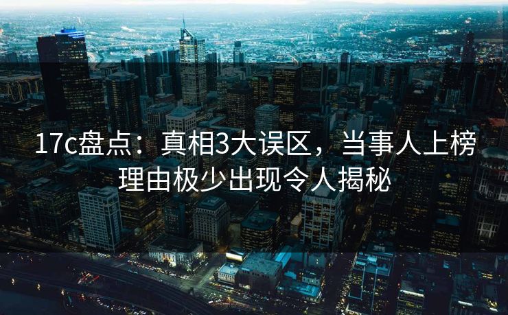 17c盘点：真相3大误区，当事人上榜理由极少出现令人揭秘