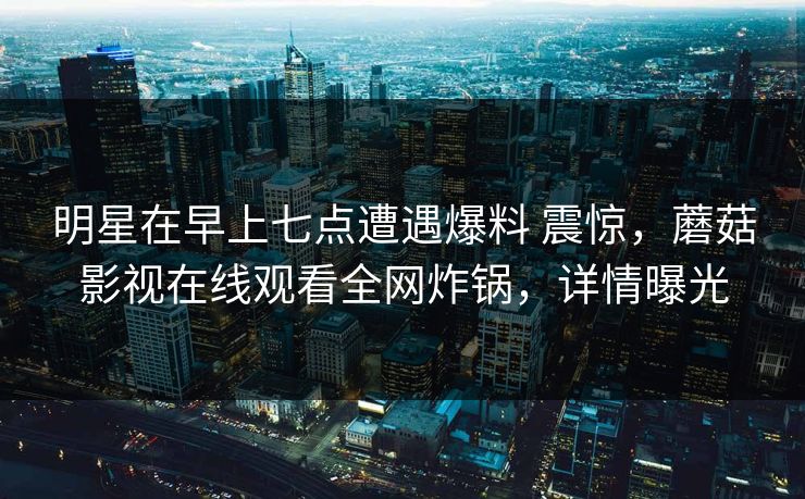 明星在早上七点遭遇爆料 震惊，蘑菇影视在线观看全网炸锅，详情曝光