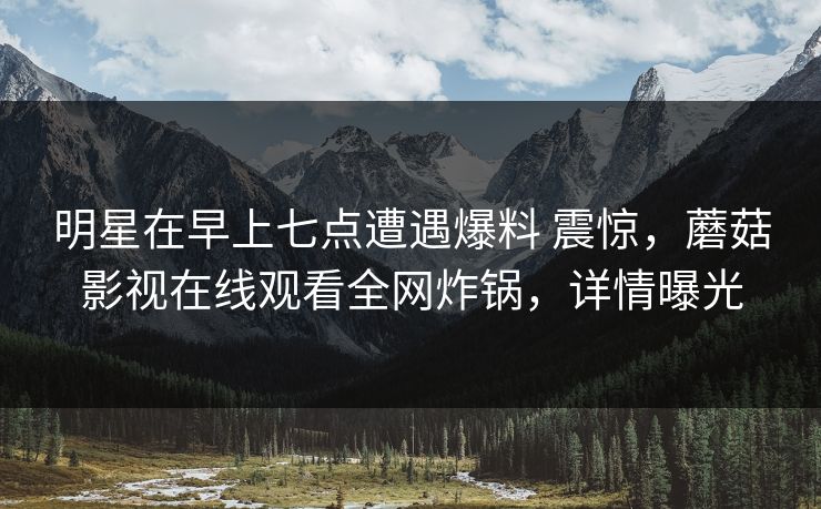 明星在早上七点遭遇爆料 震惊,蘑菇影视在线观看全网炸锅,详情曝光 明星在早上七点遭遇爆料 震惊,蘑菇影视在线观看全网炸锅,详情曝光