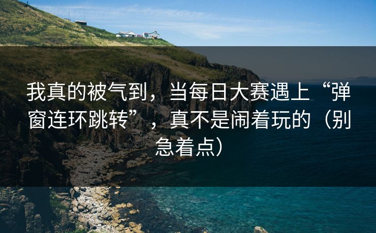 我真的被气到，当每日大赛遇上“弹窗连环跳转”，真不是闹着玩的（别急着点）