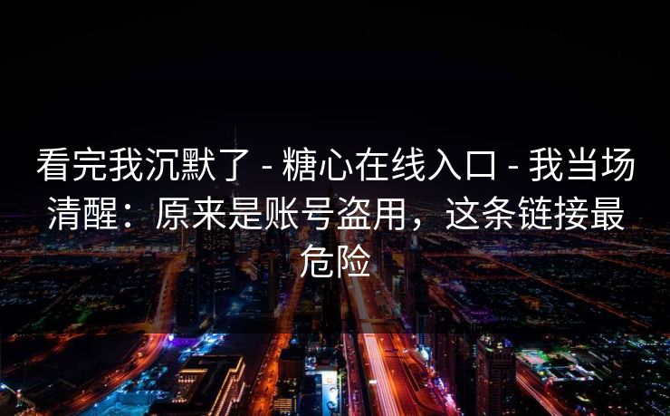 看完我沉默了 - 糖心在线入口 - 我当场清醒：原来是账号盗用，这条链接最危险