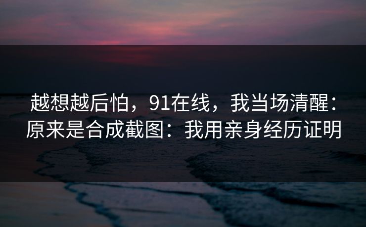越想越后怕,91在线,我当场清醒:原来是合成截图:我用亲身经历证明