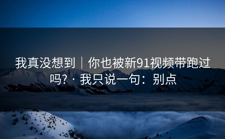 我真没想到|你也被新91视频带跑过吗? · 我只说一句:别点 我真没想到|你也被新91视频带跑过吗? · 我只说一句:别点