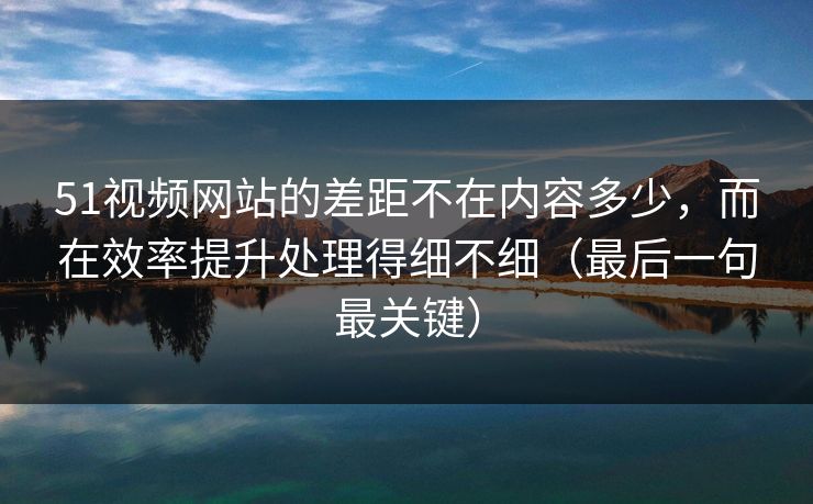 51视频网站的差距不在内容多少,而在效率提升处理得细不细(最后一句最关键)