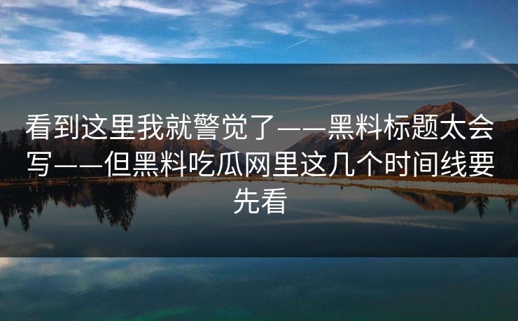 看到这里我就警觉了——黑料标题太会写——但黑料吃瓜网里这几个时间线要先看 看到这里我就警觉了——黑料标题太会写——但黑料吃瓜网里这几个时间线要先看