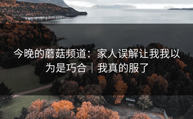 今晚的蘑菇频道：家人误解让我我以为是巧合｜我真的服了