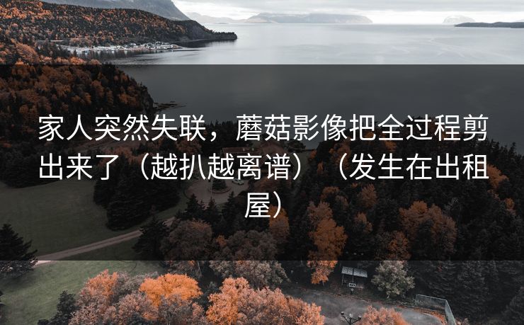 家人突然失联，蘑菇影像把全过程剪出来了（越扒越离谱）（发生在出租屋）