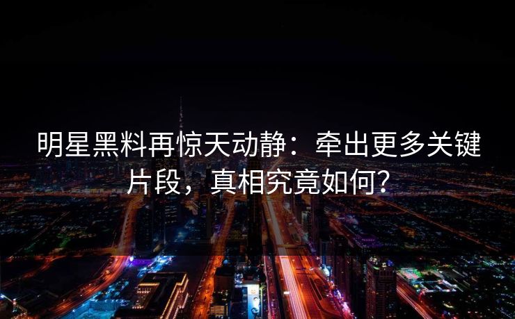 明星黑料再惊天动静：牵出更多关键片段，真相究竟如何？