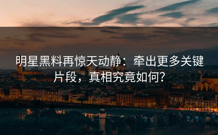 明星黑料再惊天动静：牵出更多关键片段，真相究竟如何？