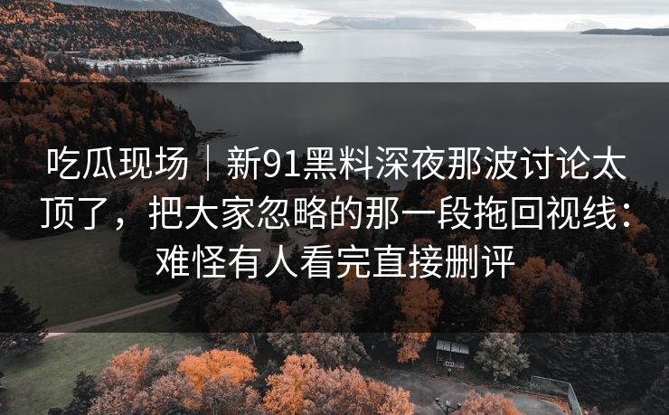 吃瓜现场｜新91黑料深夜那波讨论太顶了，把大家忽略的那一段拖回视线：难怪有人看完直接删评