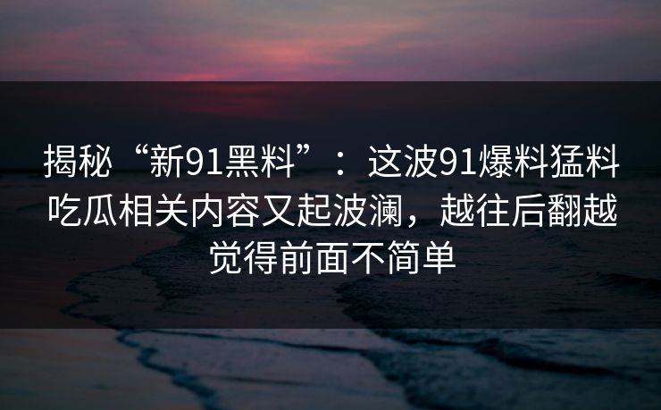 揭秘“新91黑料”:这波91爆料猛料吃瓜相关内容又起波澜,越往后翻越觉得前面不简单 揭秘“新91黑料”:这波91爆料猛料吃瓜相关内容又起波澜,越往后翻越觉得前面不简单