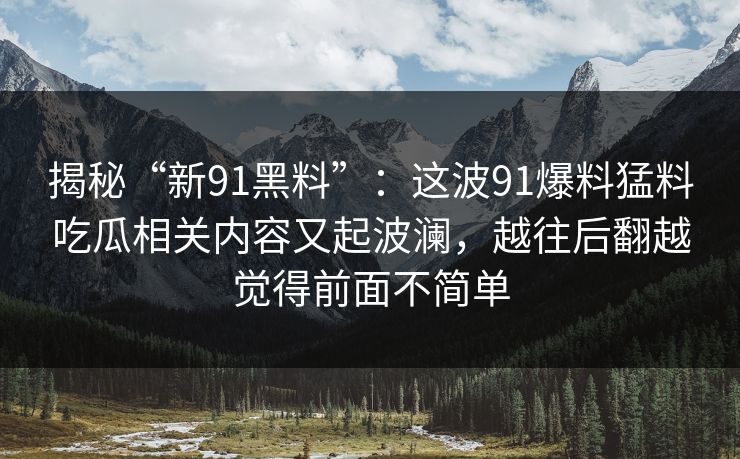 揭秘“新91黑料”:这波91爆料猛料吃瓜相关内容又起波澜,越往后翻越觉得前面不简单 揭秘“新91黑料”:这波91爆料猛料吃瓜相关内容又起波澜,越往后翻越觉得前面不简单