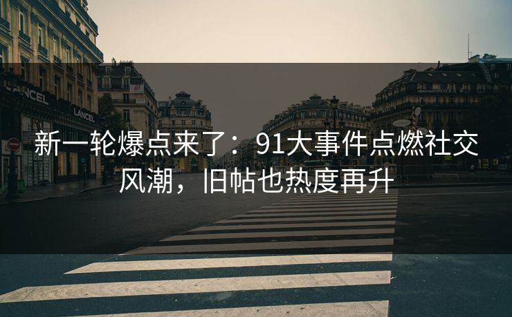 新一轮爆点来了：91大事件点燃社交风潮，旧帖也热度再升